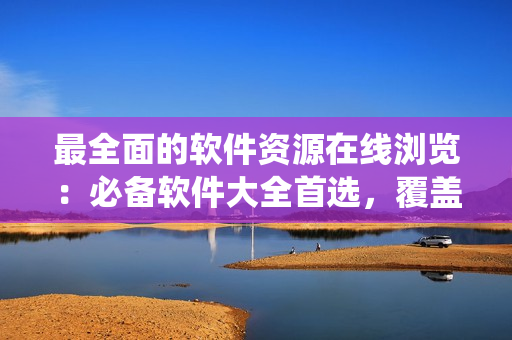 最全面的軟件資源在線瀏覽：必備軟件大全首選，覆蓋全系列操作系統(tǒng)！
