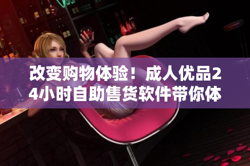 改變購物體驗！成人優(yōu)品24小時自助售貨軟件帶你體驗無人購物