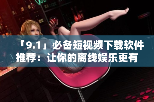 「9.1」必備短視頻下載軟件推薦：讓你的離線娛樂(lè)更有心跳感！