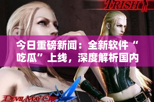 今日重磅新聞：全新軟件“吃瓜”上線，深度解析國內(nèi)外科技動態(tài)