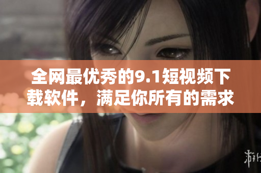 全網(wǎng)最優(yōu)秀的9.1短視頻下載軟件，滿足你所有的需求！