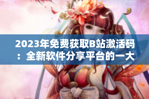 2023年免費(fèi)獲取B站激活碼：全新軟件分享平臺(tái)的一大利好！