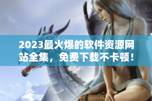 2023最火爆的軟件資源網(wǎng)站全集，免費(fèi)下載不卡頓！