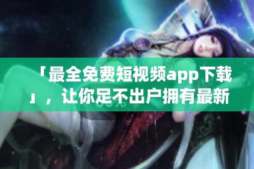 「最全免費短視頻app下載」，讓你足不出戶擁有最新、最火的短視頻軟件