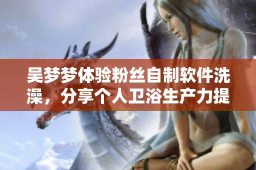 吳夢夢體驗粉絲自制軟件洗澡，分享個人衛(wèi)浴生產(chǎn)力提升經(jīng)歷