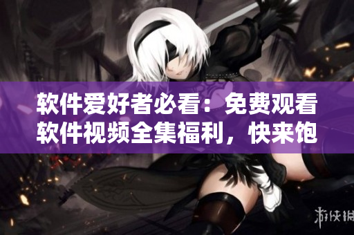 軟件愛好者必看：免費(fèi)觀看軟件視頻全集福利，快來飽覽學(xué)習(xí)！