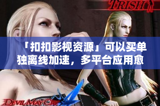「扣扣影視資源」可以買單獨離線加速，多平臺應(yīng)用愈發(fā)頻繁！