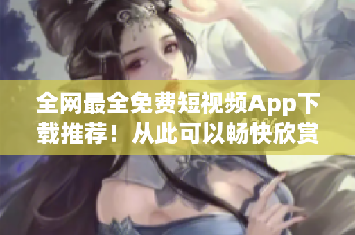 全網(wǎng)最全免費短視頻App下載推薦！從此可以暢快欣賞創(chuàng)意無限的內(nèi)容！