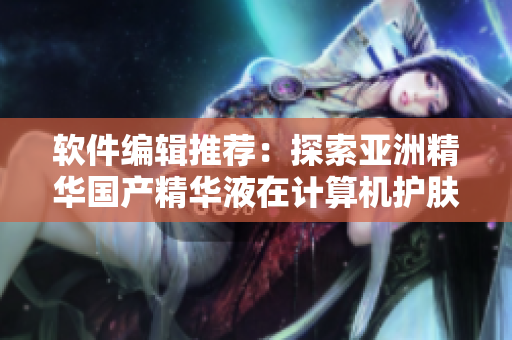 軟件編輯推薦：探索亞洲精華國產(chǎn)精華液在計(jì)算機(jī)護(hù)膚領(lǐng)域的倍增功效