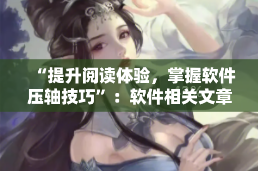 “提升閱讀體驗，掌握軟件壓軸技巧”：軟件相關(guān)文章閱讀技巧分享