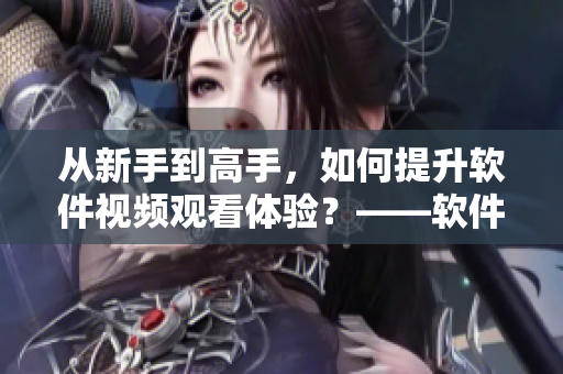 從新手到高手，如何提升軟件視頻觀看體驗？——軟件視頻觀看技巧和方法分享