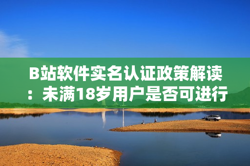 B站軟件實名認證政策解讀：未滿18歲用戶是否可進行實名認證？！