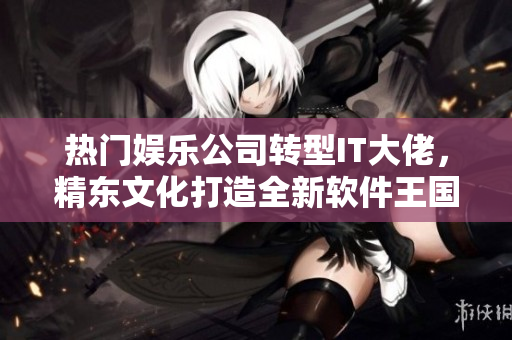熱門娛樂公司轉(zhuǎn)型IT大佬，精東文化打造全新軟件王國！