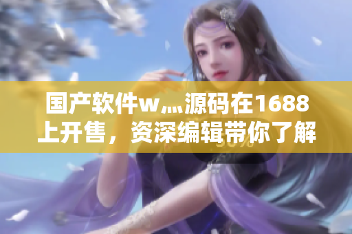 國(guó)產(chǎn)軟件w灬源碼在1688上開售，資深編輯帶你了解！