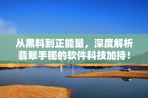 從黑料到正能量，深度解析翡翠手鐲的軟件科技加持！