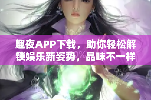 趣夜APP下載，助你輕松解鎖娛樂新姿勢，品味不一樣的軟件體驗