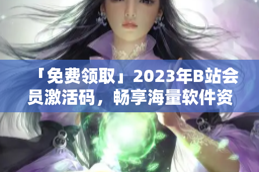 「免費領(lǐng)取」2023年B站會員激活碼，暢享海量軟件資源
