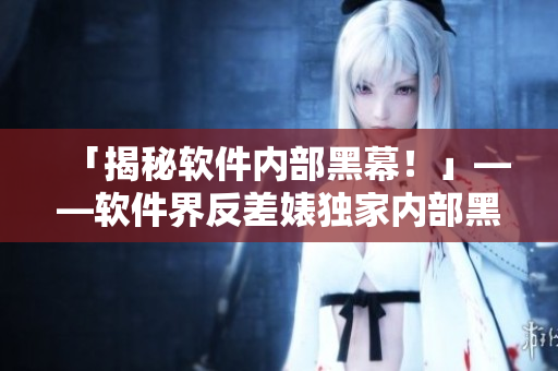 「揭秘軟件內(nèi)部黑幕！」——軟件界反差婊獨(dú)家內(nèi)部黑料曝光！