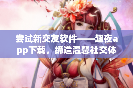 嘗試新交友軟件——趣夜app下載，締造溫馨社交體驗(yàn)