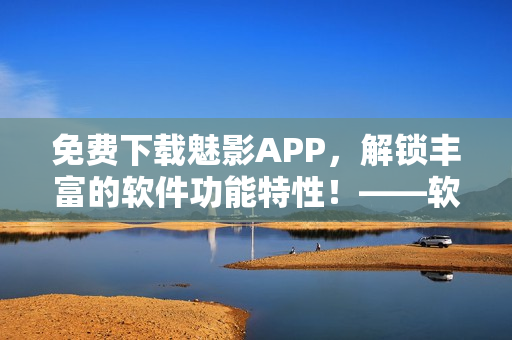 免費(fèi)下載魅影APP，解鎖豐富的軟件功能特性！——軟軟定制版