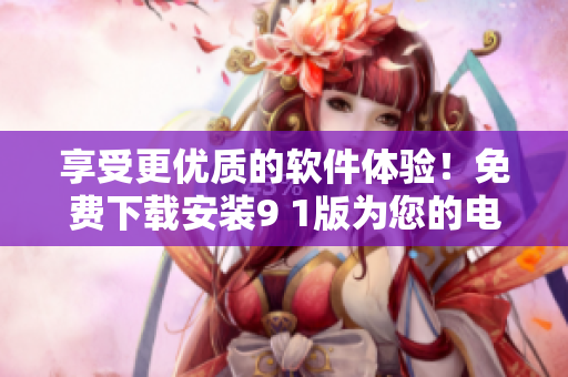 享受更優(yōu)質(zhì)的軟件體驗(yàn)！免費(fèi)下載安裝9 1版為您的電腦添加新功能
