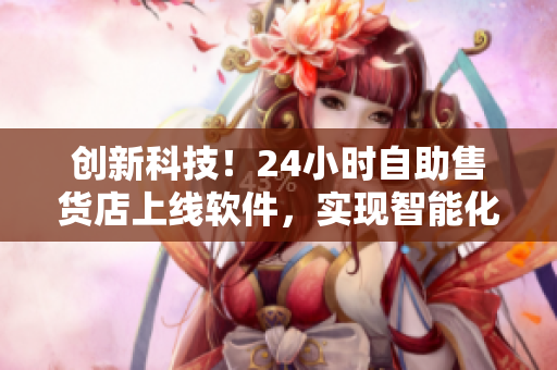 創(chuàng)新科技！24小時自助售貨店上線軟件，實現(xiàn)智能化商品購物體驗