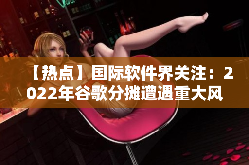 【熱點】國際軟件界關(guān)注：2022年谷歌分?jǐn)傇庥鲋卮箫L(fēng)險！