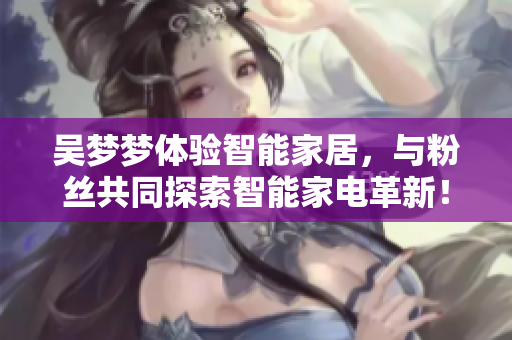 吳夢(mèng)夢(mèng)體驗(yàn)智能家居，與粉絲共同探索智能家電革新！