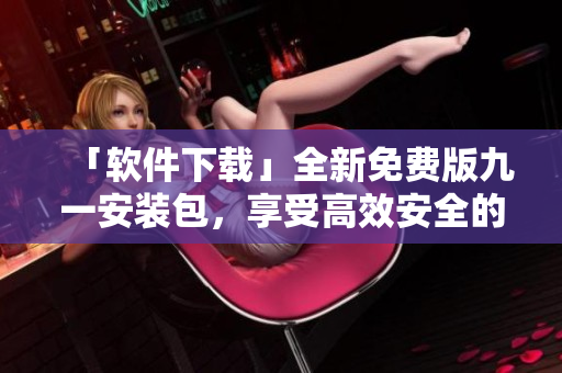 「軟件下載」全新免費版九一安裝包，享受高效安全的軟件體驗！