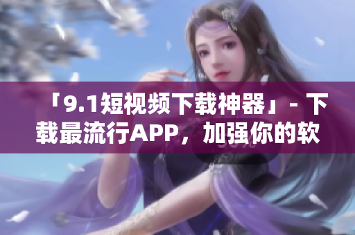 「9.1短視頻下載神器」- 下載最流行APP，加強(qiáng)你的軟件管理！