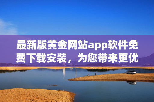 最新版黃金網(wǎng)站app軟件免費(fèi)下載安裝，為您帶來更優(yōu)質(zhì)的軟件體驗(yàn)！