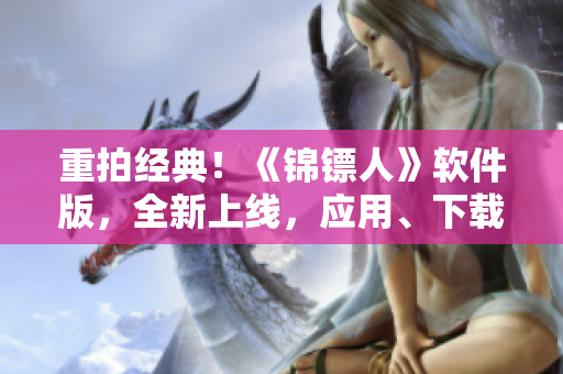 重拍經(jīng)典！《錦鏢人》軟件版，全新上線，應(yīng)用、下載、評(píng)測(cè)一網(wǎng)打盡！