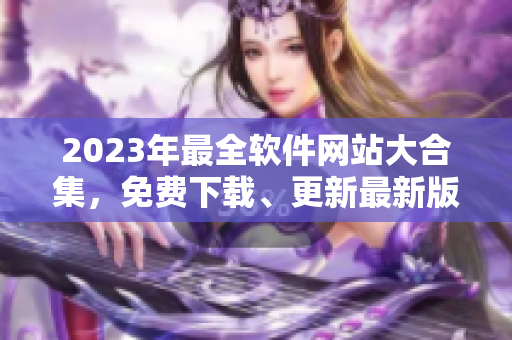 2023年最全軟件網(wǎng)站大合集，免費(fèi)下載、更新最新版軟件！