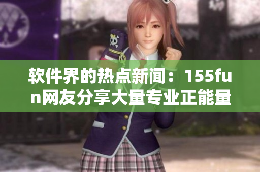 軟件界的熱點新聞：155fun網(wǎng)友分享大量專業(yè)正能量內(nèi)容