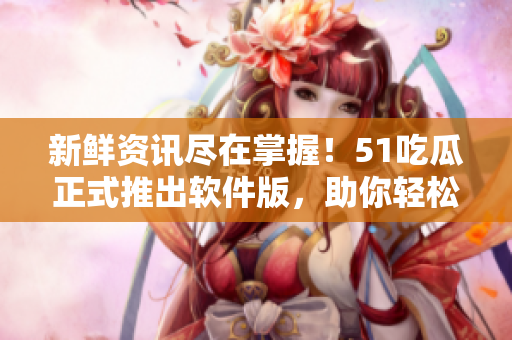 新鮮資訊盡在掌握！51吃瓜正式推出軟件版，助你輕松掌握軟件圈最新動態(tài)
