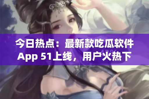 今日熱點(diǎn)：最新款吃瓜軟件App 51上線，用戶火熱下載！