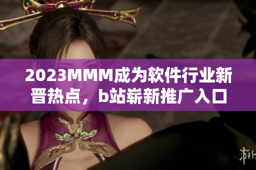 2023MMM成為軟件行業(yè)新晉熱點(diǎn)，b站嶄新推廣入口引領(lǐng)未來軟件趨勢(shì)！