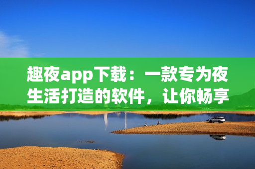 趣夜app下載：一款專為夜生活打造的軟件，讓你暢享夜晚的樂趣！