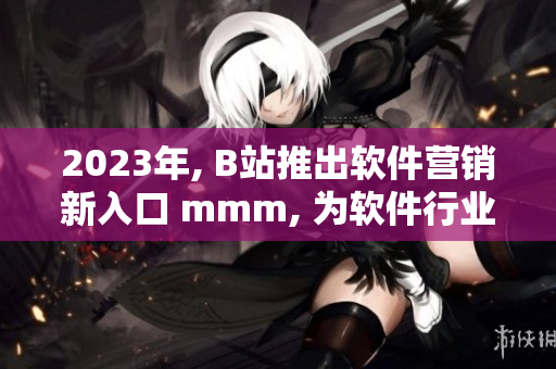 2023年, B站推出軟件營銷新入口 mmm, 為軟件行業(yè)開啟新征程！
