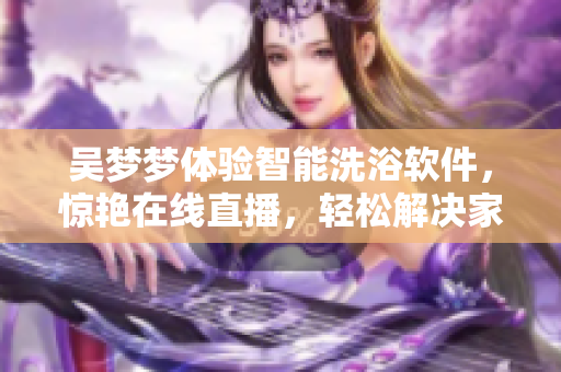 吳夢夢體驗智能洗浴軟件，驚艷在線直播，輕松解決家庭洗浴難題！