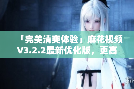 「完美清爽體驗」麻花視頻V3.2.2最新優(yōu)化版，更高效穩(wěn)定的視頻播放軟件