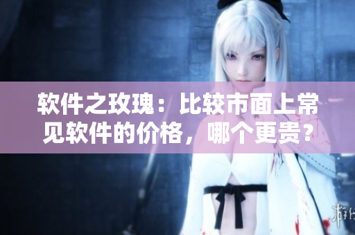軟件之玫瑰：比較市面上常見軟件的價(jià)格，哪個(gè)更貴？