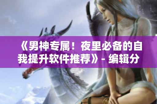《男神專(zhuān)屬！夜里必備的自我提升軟件推薦》- 編輯分享