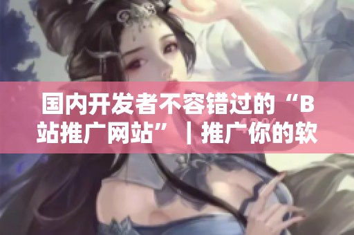 國內(nèi)開發(fā)者不容錯過的“B站推廣網(wǎng)站”｜推廣你的軟件從此不再難！