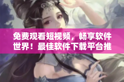 免費觀看短視頻，暢享軟件世界！最佳軟件下載平臺推薦