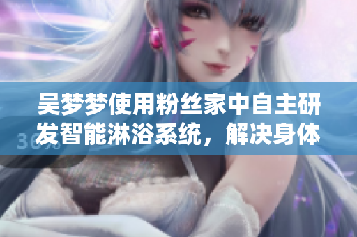 吳夢夢使用粉絲家中自主研發(fā)智能淋浴系統(tǒng),解決身體保健與隱私問題 吳夢夢使用粉絲家中自主研發(fā)智能淋浴系統(tǒng),解決身體保健與隱私問題