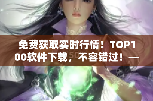 免費獲取實時行情！TOP100軟件下載，不容錯過！——軟件行情解析