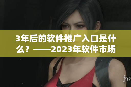 3年后的軟件推廣入口是什么？——2023年軟件市場大趨勢