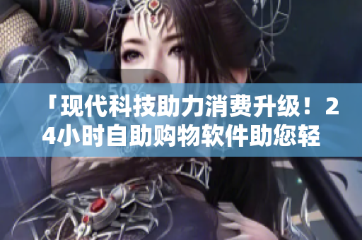 「現(xiàn)代科技助力消費(fèi)升級！24小時自助購物軟件助您輕松購物」