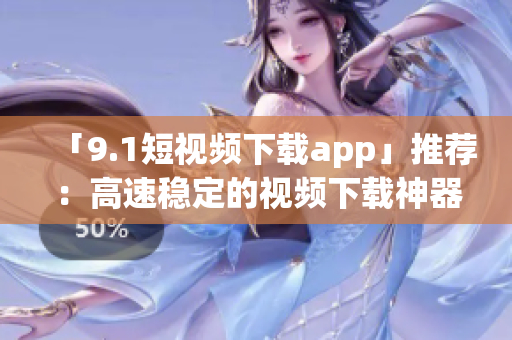 「9.1短視頻下載app」推薦：高速穩(wěn)定的視頻下載神器！